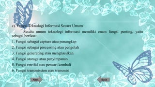 c). Fungsi Teknologi Informasi Secara Umum
Secara umum teknologi informasi memiliki enam fungsi penting, yaitu
sebagai berikut:
1. Fungsi sebagai capture atau penangkap
2. Fungsi sebagai processing atau pengolah
3. Fungsi generating atau menghasilkan
4. Fungsi storage atau penyimpanan
5. Fungsi retrifal atau pencari kembali
6. Fungsi transmission atau transmisi
BackNext
 