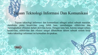 Tujuan Teknologi Informasi Dan Komunikasi
Tujuan teknologi informasi dan komunikasi sebagai solusi sebuah masalah,
membuka pintu kreativitas yang lebih luas, membangun efektivitas dan
meningkatkan efisiensi dalam aktivitas kerja. Dengan kata lain, karena sangat solusi,
kreativitas, efektivitas dan efisiesi sangat dibutuhkan dalam sebuah sistem kerja
maka teknologi informasi ini kemudian diciptakan.
Next
 