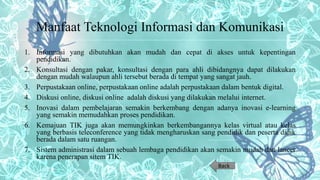 Manfaat Teknologi Informasi dan Komunikasi
1. Informasi yang dibutuhkan akan mudah dan cepat di akses untuk kepentingan
pendidikan.
2. Konsultasi dengan pakar, konsultasi dengan para ahli dibidangnya dapat dilakukan
dengan mudah walaupun ahli tersebut berada di tempat yang sangat jauh.
3. Perpustakaan online, perpustakaan online adalah perpustakaan dalam bentuk digital.
4. Diskusi online, diskusi online adalah diskusi yang dilakukan melalui internet.
5. Inovasi dalam pembelajaran semakin berkembang dengan adanya inovasi e-learning
yang semakin memudahkan proses pendidikan.
6. Kemajuan TIK juga akan memungkinkan berkembangannya kelas virtual atau kelas
yang berbasis teleconference yang tidak mengharuskan sang pendidik dan peserta didik
berada dalam satu ruangan.
7. Sistem administrasi dalam sebuah lembaga pendidikan akan semakin mudah dan lancer
karena penerapan sitem TIK.
Back
 