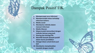 Dampak Positif TIK
1. Mempercepat arus informasi
2. Mempermudah akses terhadap
informasi terbaru
3. Media social
4. Membantu individu dalam
mencari informasi
5. Media hiburan
6. Mepermudah komunikasi dengan
individu lainnya yang jauh
7. Sharing dan berbagi file
8. Memiliki banyak dampak positif
dalam dunia pendidikan
9. Sebagai lokasi untuk bisnis jual
beli
10. Membantu menyelesaikan
masalah dengan mudah
 