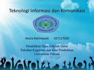 Teknologi Informasi dan Komunikasi
Mutia Rahmawati 037117028
Pendidikan Guru Sekolah Dasar
Fakultas Keguruan dan Ilmu Pendidikan
Universitas Pakuan
 