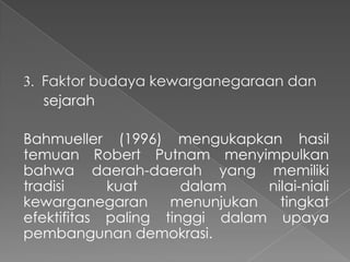 3. Faktor budaya kewarganegaraan dan
sejarah
Bahmueller (1996) mengukapkan hasil
temuan Robert Putnam menyimpulkan
bahwa daerah-daerah yang memiliki
tradisi
kuat
dalam
nilai-niali
kewarganegaran
menunjukan
tingkat
efektifitas paling tinggi dalam upaya
pembangunan demokrasi.

 