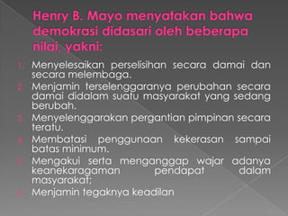 1.
2.

3.
4.
5.

6.

Menyelesaikan perselisihan secara damai dan
secara melembaga.
Menjamin terselenggaranya perubahan secara
damai didalam suatu masyarakat yang sedang
berubah.
Menyelenggarakan pergantian pimpinan secara
teratu.
Membatasi penggunaan kekerasan sampai
batas minimum.
Mengakui serta menganggap wajar adanya
keanekaragaman
pendapat
dalam
masyarakat;
Menjamin tegaknya keadilan

 