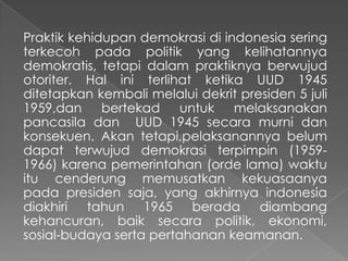 Praktik kehidupan demokrasi di indonesia sering
terkecoh pada politik yang kelihatannya
demokratis, tetapi dalam praktiknya berwujud
otoriter. Hal ini terlihat ketika UUD 1945
ditetapkan kembali melalui dekrit presiden 5 juli
1959,dan
bertekad
untuk
melaksanakan
pancasila dan UUD 1945 secara murni dan
konsekuen. Akan tetapi,pelaksanannya belum
dapat terwujud demokrasi terpimpin (19591966) karena pemerintahan (orde lama) waktu
itu cenderung memusatkan kekuasaanya
pada presiden saja, yang akhirnya indonesia
diakhiri tahun 1965 berada diambang
kehancuran, baik secara politik, ekonomi,
sosial-budaya serta pertahanan keamanan.

 