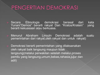 

Secara
Etimologis
demokrasi
berasal
dari
Yunani”Demos” berarti rakyat Dan “Kratos/Kratein”
berarti kekuasaan atau berkuasa.



Menurut Abraham Lincoln Demokrasi adalah suatu
pemerintahan dari rakyat,oleh rakyat dan untuk rakyat)



Demokrasi berarti pemerintahan yang dilaksanakan
oleh rakyat baik langsung maupun tidak
langsung(melalui perwakilan setelah melalui proses
pemilu yang langsung,umum,bebas,rahasia,jujur dan
adil)

kata
yang

 