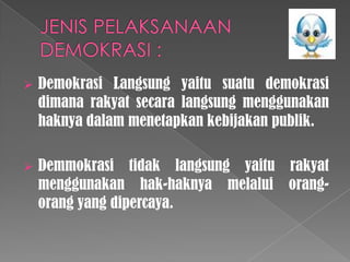 

Demokrasi Langsung yaitu suatu demokrasi
dimana rakyat secara langsung menggunakan
haknya dalam menetapkan kebijakan publik.



Demmokrasi tidak langsung yaitu rakyat
menggunakan hak-haknya melalui orangorang yang dipercaya.

 