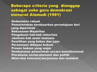 













Kedaulatan rakyat
Pemerintahan berdasarkan persetujuan dari
yang diperintah
Kekuasaan Mayoritas
Pengakuan hak-hak minoritas
Jaminan hak asasi manusia
Pemilihan yang bebas dan jujur
Persamaan didepan hukum
Proses hukum yang wajar
Pembatasan pemerintah secara konstitusional
Pluralisme social,ekonomi dan politik
Nilai-nilai toleransi,kerjasama dan mufakat

 
