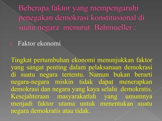 1.

Faktor ekonomi

Tingkat pertumbuhan ekonomi menunjukkan faktor
yang sangat penting dalam pelaksanaan demokrasi
di suatu negara tertentu. Namun bukan berarti
negara-negara miskin tidak dapat menerapkan
demokrasi dan negara yang kaya selalu demokratis.
Kesejahteraan masyarakatlah yang umumnya
menjadi faktor utama untuk menentukan suatu
negara demokratis atau tidak.

 