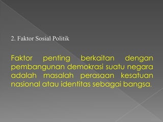 2. Faktor Sosial Politik

Faktor penting berkaitan dengan
pembangunan demokrasi suatu negara
adalah masalah perasaan kesatuan
nasional atau identitas sebagai bangsa.

 