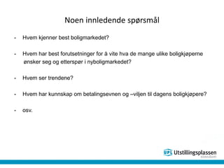 Noen innledende spørsmål
- Hvem kjenner best boligmarkedet?
- Hvem har best forutsetninger for å vite hva de mange ulike boligkjøperne
ønsker seg og etterspør i nyboligmarkedet?
- Hvem ser trendene?
- Hvem har kunnskap om betalingsevnen og –viljen til dagens boligkjøpere?
- osv.
 