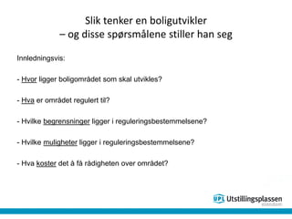 Slik tenker en boligutvikler
– og disse spørsmålene stiller han seg
Innledningsvis:
- Hvor ligger boligområdet som skal utvikles?
- Hva er området regulert til?
- Hvilke begrensninger ligger i reguleringsbestemmelsene?
- Hvilke muligheter ligger i reguleringsbestemmelsene?
- Hva koster det å få rådigheten over området?
 