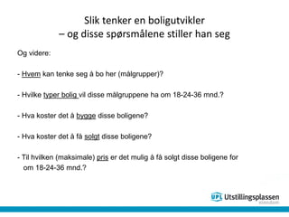 Slik tenker en boligutvikler
– og disse spørsmålene stiller han seg
Og videre:
- Hvem kan tenke seg å bo her (målgrupper)?
- Hvilke typer bolig vil disse målgruppene ha om 18-24-36 mnd.?
- Hva koster det å bygge disse boligene?
- Hva koster det å få solgt disse boligene?
- Til hvilken (maksimale) pris er det mulig å få solgt disse boligene for
om 18-24-36 mnd.?
 