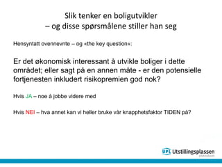 Slik tenker en boligutvikler
– og disse spørsmålene stiller han seg
Hensyntatt ovennevnte – og «the key question»:
Er det økonomisk interessant å utvikle boliger i dette
området; eller sagt på en annen måte - er den potensielle
fortjenesten inkludert risikopremien god nok?
Hvis JA – noe å jobbe videre med
Hvis NEI – hva annet kan vi heller bruke vår knapphetsfaktor TIDEN på?
 