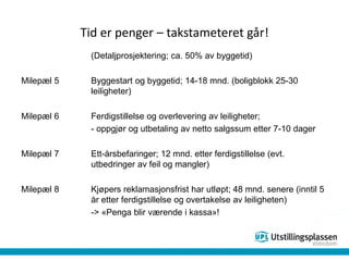 Tid er penger – takstameteret går!
(Detaljprosjektering; ca. 50% av byggetid)
Milepæl 5 Byggestart og byggetid; 14-18 mnd. (boligblokk 25-30
leiligheter)
Milepæl 6 Ferdigstillelse og overlevering av leiligheter;
- oppgjør og utbetaling av netto salgssum etter 7-10 dager
Milepæl 7 Ett-årsbefaringer; 12 mnd. etter ferdigstillelse (evt.
utbedringer av feil og mangler)
Milepæl 8 Kjøpers reklamasjonsfrist har utløpt; 48 mnd. senere (inntil 5
år etter ferdigstillelse og overtakelse av leiligheten)
-> «Penga blir værende i kassa»!
 