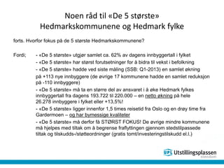 Noen råd til «De 5 største»
Hedmarkskommunene og Hedmark fylke
forts. Hvorfor fokus på de 5 største Hedmarkskommunene?
Fordi; - «De 5 største» utgjør samlet ca. 62% av dagens innbyggertall i fylket
- «De 5 største» har størst forutsetninger for å bidra til vekst i befolkning
- «De 5 største» hadde ved siste måling (SSB: Q1-2013) en samlet økning
på +113 nye innbyggere (de øvrige 17 kommunene hadde en samlet reduksjon
på -110 innbyggere)
- «De 5 største» må ta en større del av ansvaret i å øke Hedmark fylkes
innbyggertall fra dagens 193.722 til 220.000 – en netto økning på hele
26.278 innbyggere i fylket eller +13,5%!
- «De 5 største» ligger innenfor 1,5 times reisetid fra Oslo og en drøy time fra
Gardermoen – og har bymessige kvaliteter
- «De 5 største» må derfor få STØRST FOKUS! De øvrige mindre kommunene
må hjelpes med tiltak om å begrense fraflyttingen gjennom stedstilpassede
tiltak og tilskudds-/støtteordninger (gratis tomt/investeringstilskudd el.l.)
 