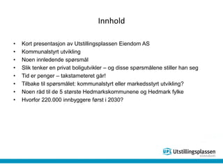 Innhold
• Kort presentasjon av Utstillingsplassen Eiendom AS
• Kommunalstyrt utvikling
• Noen innledende spørsmål
• Slik tenker en privat boligutvikler – og disse spørsmålene stiller han seg
• Tid er penger – takstameteret går!
• Tilbake til spørsmålet: kommunalstyrt eller markedsstyrt utvikling?
• Noen råd til de 5 største Hedmarkskommunene og Hedmark fylke
• Hvorfor 220.000 innbyggere først i 2030?
 