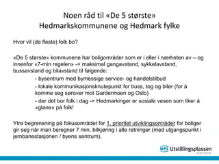 Noen råd til «De 5 største»
Hedmarkskommunene og Hedmark fylke
Hvor vil (de fleste) folk bo?
«De 5 største» kommunene har boligområder som er i eller i nærheten av – og
innenfor «7-min regelen» -> maksimal gangavstand, sykkelavstand,
bussavstand og bilavstand til følgende:
- bysentrum med bymessige service- og handelstilbud
- lokale kommunikasjonsknutepunkt for buss, tog og biler (for å
komme seg sørover mot Gardermoen og Oslo)
- der det bor folk i dag -> Hedmarkinger er sosiale vesen som liker å
«glane» på folk!
Ytre begrensning på fokusområdet for 1. prioritet utviklingsområder for boliger
gir seg når man beregner 7 min. bilkjøring i alle retninger (med utgangspunkt i
jernbanestasjonen / byens sentrum).
 