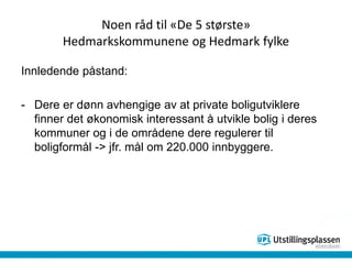Noen råd til «De 5 største»
Hedmarkskommunene og Hedmark fylke
Innledende påstand:
- Dere er dønn avhengige av at private boligutviklere
finner det økonomisk interessant å utvikle bolig i deres
kommuner og i de områdene dere regulerer til
boligformål -> jfr. mål om 220.000 innbyggere.
 