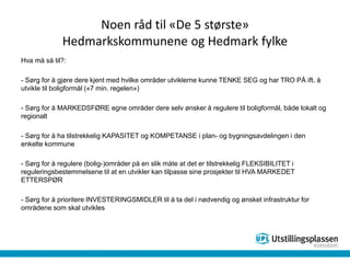 Noen råd til «De 5 største»
Hedmarkskommunene og Hedmark fylke
Hva må så til?:
- Sørg for å gjøre dere kjent med hvilke områder utviklerne kunne TENKE SEG og har TRO PÅ ift. å
utvikle til boligformål («7 min. regelen»)
- Sørg for å MARKEDSFØRE egne områder dere selv ønsker å regulere til boligformål, både lokalt og
regionalt
- Sørg for å ha tilstrekkelig KAPASITET og KOMPETANSE i plan- og bygningsavdelingen i den
enkelte kommune
- Sørg for å regulere (bolig-)områder på en slik måte at det er tilstrekkelig FLEKSIBILITET i
reguleringsbestemmelsene til at en utvikler kan tilpasse sine prosjekter til HVA MARKEDET
ETTERSPØR
- Sørg for å prioritere INVESTERINGSMIDLER til å ta del i nødvendig og ønsket infrastruktur for
områdene som skal utvikles
 