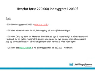 Hvorfor først 220.000 innbyggere i 2030?
Fordi;
- 220.000 innbyggere i 2020 = U M U L I U S !
- i 2030 er infrastrukturen for bil, buss og tog på plass (forhåpentligvis)
- i 2030 er Oslo og deler av Akershus Nord blitt så dyrt å kjøpe bolig i at «De 5 største» i
Hedmark får en gyllen mulighet til å åpne sine dører for nye gjester etter å ha «pusset
opp og skrubbet huset» - så bra at gjestene aldri har lyst å reise hjem igjen
- i 2030 er det REALISTISK å nå et innbyggertall på 220.000 i Hedmark
 