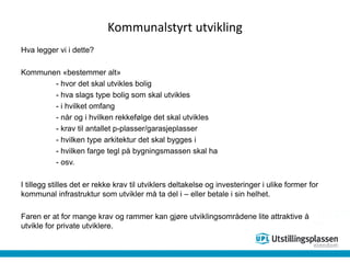 Kommunalstyrt utvikling
Hva legger vi i dette?
Kommunen «bestemmer alt»
- hvor det skal utvikles bolig
- hva slags type bolig som skal utvikles
- i hvilket omfang
- når og i hvilken rekkefølge det skal utvikles
- krav til antallet p-plasser/garasjeplasser
- hvilken type arkitektur det skal bygges i
- hvilken farge tegl på bygningsmassen skal ha
- osv.
I tillegg stilles det er rekke krav til utviklers deltakelse og investeringer i ulike former for
kommunal infrastruktur som utvikler må ta del i – eller betale i sin helhet.
Faren er at for mange krav og rammer kan gjøre utviklingsområdene lite attraktive å
utvikle for private utviklere.
 