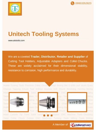 09953352823
A Member of
Unitech Tooling Systems
www.utstools.com
Chucking Tools Collet Chuck Collets CNC Machines Turning Tools Milling Tools Drilling
Tools Tapping and Threading Tools Bore Machining Tools Tool Accessories Machine
Tools Tapping Machines Precision Machine Vices Chamfering Tools VDI Tool
Holder Cutting Tools Precision Collet Chucks Rough Boring Bar U-drills pull studs Quick
Change Tapping Chuck Tool trolleys Keyless Drill Chuck Revolving Centres Boring
Head Carbide Tip Tools Solid carbide Tap Adaptor CNC Machine Tools Chucking
Tools Collet Chuck Collets CNC Machines Turning Tools Milling Tools Drilling
Tools Tapping and Threading Tools Bore Machining Tools Tool Accessories Machine
Tools Tapping Machines Precision Machine Vices Chamfering Tools VDI Tool
Holder Cutting Tools Precision Collet Chucks Rough Boring Bar U-drills pull studs Quick
Change Tapping Chuck Tool trolleys Keyless Drill Chuck Revolving Centres Boring
Head Carbide Tip Tools Solid carbide Tap Adaptor CNC Machine Tools Chucking
Tools Collet Chuck Collets CNC Machines Turning Tools Milling Tools Drilling
Tools Tapping and Threading Tools Bore Machining Tools Tool Accessories Machine
Tools Tapping Machines Precision Machine Vices Chamfering Tools VDI Tool
Holder Cutting Tools Precision Collet Chucks Rough Boring Bar U-drills pull studs Quick
Change Tapping Chuck Tool trolleys Keyless Drill Chuck Revolving Centres Boring
Head Carbide Tip Tools Solid carbide Tap Adaptor CNC Machine Tools Chucking
Tools Collet Chuck Collets CNC Machines Turning Tools Milling Tools Drilling
We are a coveted Trader, Distributor, Retailer and Supplier of
Cutting Tool Holders, Adjustable Adapters and Collet Chucks.
These are widely acclaimed for their dimensional stability,
resistance to corrosion, high performance and durability.
 