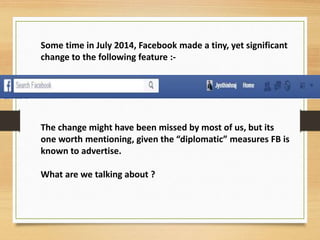 Some time in July 2014, Facebook made a tiny, yet significant
change to the following feature :-
The change might have been missed by most of us, but its
one worth mentioning, given the “diplomatic” measures FB is
known to advertise.
What are we talking about ?
 