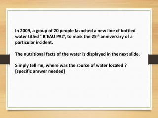 In 2009, a group of 20 people launched a new line of bottled
water titled “ B’EAU PAL”, to mark the 25th anniversary of a
particular incident.
The nutritional facts of the water is displayed in the next slide.
Simply tell me, where was the source of water located ?
[specific answer needed]
 