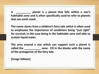 A __________ planet is a planet that falls within a star’s
habitable zone and is often specifically used to refer to planets
that are earth sized.
The name stems from a children’s fairy tale which is often used
to emphasize the importance of conditions being “just right”
for survival, in this case being in the habitable zone and able to
sustain liquid water.
The area around a star which can support such a planet is
called the ___________ zone. Fill in the blanks with the name
of the protagonist of the fairy tale.
[Image follows]
 