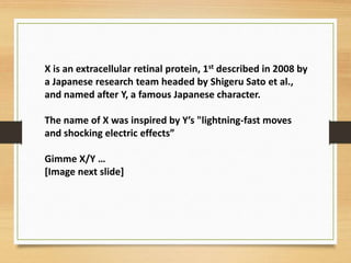 X is an extracellular retinal protein, 1st described in 2008 by
a Japanese research team headed by Shigeru Sato et al.,
and named after Y, a famous Japanese character.
The name of X was inspired by Y’s "lightning-fast moves
and shocking electric effects”
Gimme X/Y …
[Image next slide]
 