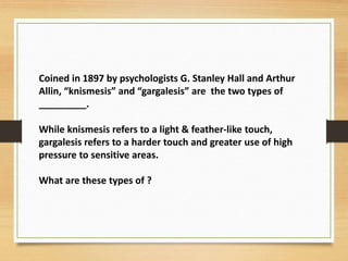 Coined in 1897 by psychologists G. Stanley Hall and Arthur
Allin, “knismesis” and “gargalesis” are the two types of
_________.
While knismesis refers to a light & feather-like touch,
gargalesis refers to a harder touch and greater use of high
pressure to sensitive areas.
What are these types of ?
 