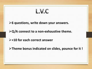 6 questions, write down your answers.
Q/A connect to a non-exhaustive theme.
+10 for each correct answer
Theme bonus indicated on slides, pounce for it !
 