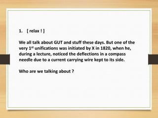 1. [ relax ! ]
We all talk about GUT and stuff these days. But one of the
very 1st unifications was initiated by X in 1820, when he,
during a lecture, noticed the deflections in a compass
needle due to a current carrying wire kept to its side.
Who are we talking about ?
 