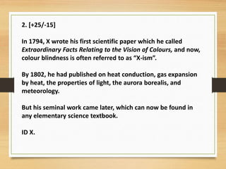 2. [+25/-15]
In 1794, X wrote his first scientific paper which he called
Extraordinary Facts Relating to the Vision of Colours, and now,
colour blindness is often referred to as “X-ism”.
By 1802, he had published on heat conduction, gas expansion
by heat, the properties of light, the aurora borealis, and
meteorology.
But his seminal work came later, which can now be found in
any elementary science textbook.
ID X.
 