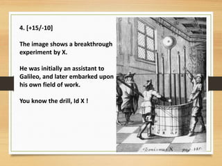 4. [+15/-10]
The image shows a breakthrough
experiment by X.
He was initially an assistant to
Galileo, and later embarked upon
his own field of work.
You know the drill, Id X !
 