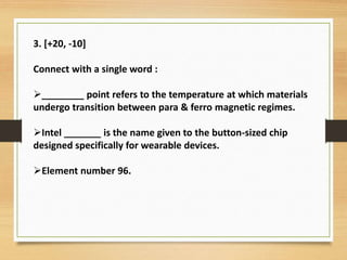 3. [+20, -10]
Connect with a single word :
________ point refers to the temperature at which materials
undergo transition between para & ferro magnetic regimes.
Intel _______ is the name given to the button-sized chip
designed specifically for wearable devices.
Element number 96.
 