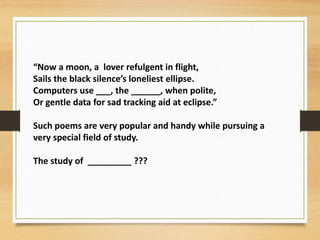 “Now a moon, a lover refulgent in flight,
Sails the black silence’s loneliest ellipse.
Computers use ___, the ______, when polite,
Or gentle data for sad tracking aid at eclipse.”
Such poems are very popular and handy while pursuing a
very special field of study.
The study of _________ ???
 