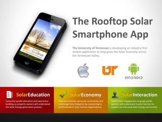 The Rooftop Solar
Smartphone App
The University of Tennessee is developing an industry first
mobile application to help grow the Solar Economy across
the Tennessee Valley.
SolarEconomy
Tools to minimize consumer uncertainty and
encourage Solar Adoption by connecting to
professionals in Solar Service organizations.
SolarEducation
Consumer grade education and awareness
building so property owners will understand
the Solar Energy generation process.
SolarInteraction
Stakeholder Engagement to gauge public
opinion and understand market barriers to
support an informed Solar Energy community.
 