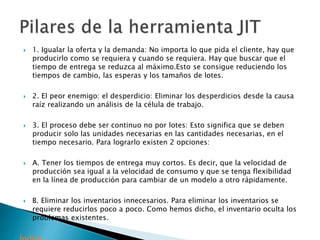  1. Igualar la oferta y la demanda: No importa lo que pida el cliente, hay que
producirlo como se requiera y cuando se requiera. Hay que buscar que el
tiempo de entrega se reduzca al máximo.Esto se consigue reduciendo los
tiempos de cambio, las esperas y los tamaños de lotes.
 2. El peor enemigo: el desperdicio: Eliminar los desperdicios desde la causa
raíz realizando un análisis de la célula de trabajo.
 3. El proceso debe ser continuo no por lotes: Esto significa que se deben
producir solo las unidades necesarias en las cantidades necesarias, en el
tiempo necesario. Para lograrlo existen 2 opciones:
 A. Tener los tiempos de entrega muy cortos. Es decir, que la velocidad de
producción sea igual a la velocidad de consumo y que se tenga flexibilidad
en la línea de producción para cambiar de un modelo a otro rápidamente.
 B. Eliminar los inventarios innecesarios. Para eliminar los inventarios se
requiere reducirlos poco a poco. Como hemos dicho, el inventario oculta los
problemas existentes.
 