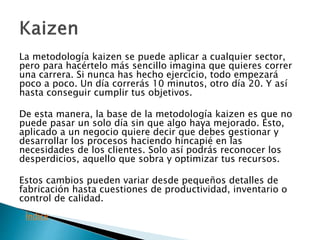 La metodología kaizen se puede aplicar a cualquier sector,
pero para hacértelo más sencillo imagina que quieres correr
una carrera. Si nunca has hecho ejercicio, todo empezará
poco a poco. Un día correrás 10 minutos, otro día 20. Y así
hasta conseguir cumplir tus objetivos.
De esta manera, la base de la metodología kaizen es que no
puede pasar un solo día sin que algo haya mejorado. Esto,
aplicado a un negocio quiere decir que debes gestionar y
desarrollar los procesos haciendo hincapié en las
necesidades de los clientes. Solo así podrás reconocer los
desperdicios, aquello que sobra y optimizar tus recursos.
Estos cambios pueden variar desde pequeños detalles de
fabricación hasta cuestiones de productividad, inventario o
control de calidad.
Índice
 