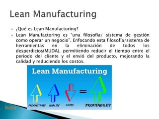  ¿Qué es Lean Manufacturing?
 Lean Manufactoring es “una filosofía/ sistema de gestión
como operar un negocio”. Enfocando esta filosofía/sistema de
herramientas en la eliminación de todos los
desperdicios(MUDA), permitiendo reducir el tiempo entre el
periodo del cliente y el envió del producto, mejorando la
calidad y reduciendo los costos.
Índice
 