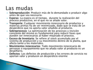 Sobreproducción: Producir más de lo demandado o producir algo
antes de que sea necesario.
 Esperas: La espera es el tiempo, durante la realización del
proceso productivo, en el que no se añade valor.
 Transporte: Cualquier movimiento innecesario de productos y
materias primas ha de ser minimizado, dado que se trata de un
desperdicio que no aporta valor añadido al producto.
 Sobreprocesos: La optimización de los procesos y revisión
constante del mismo es fundamental para reducir fases que
pueden ser innecesarias al haber mejorado el proceso.
 Exceso de Inventario: Se refiere al stock acumulado por el
sistema de producción y su movimiento dentro de la planta, que
afecta tanto a los materiales.
 Movimientos innecesarios: Todo movimiento innecesario de
personas o equipamiento que no añada valor al producto es un
despilfarro.
 Defectos: Los defectos de producción y los errores de servicio no
aportan valor y producen un desperdicio enorme
Índice
 