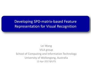 Lei Wang
VILA group
School of Computing and Information Technology
University of Wollongong, Australia
12-Apr-2017@UTS
Developing SPD-matrix-based Feature
Representation for Visual Recognition
 