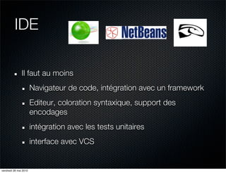 IDE

               Il faut au moins
                       Navigateur de code, intégration avec un framework
                       Editeur, coloration syntaxique, support des
                       encodages
                       intégration avec les tests unitaires
                       interface avec VCS


vendredi 28 mai 2010
 