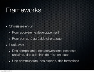 Frameworks

               Choisissez en un
                       Pour accélérer le développement
                       Pour son coté agréable et pratique
               Il doit avoir
                       Des composants, des conventions, des tests
                       unitaires, des utilitaires de mise en place
                       Une communauté, des experts, des formations

vendredi 28 mai 2010
 