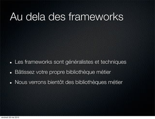 Au dela des frameworks


               Les frameworks sont généralistes et techniques
               Bâtissez votre propre bibliothèque métier
               Nous verrons bientôt des bibliothèques métier




vendredi 28 mai 2010
 