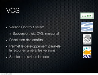VCS

               Version Control System
                       Subversion, git, CVS, mercurial
               Résolution des conflits
               Permet le développement parallèle,
               le retour en arrière, les versions.
               Stocke et distribue le code



vendredi 28 mai 2010
 