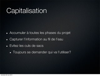 Capitalisation


               Accumuler à toutes les phases du projet
               Capturer l’information au fil de l’eau
               Evitez les culs de sacs
                       Toujours se demander qui va l’utiliser?




vendredi 28 mai 2010
 