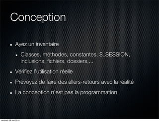 Conception

               Ayez un inventaire
                       Classes, méthodes, constantes, $_SESSION,
                       inclusions, fichiers, dossiers,...
               Vérifiez l’utilisation réelle
               Prévoyez de faire des allers-retours avec la réalité
               La conception n’est pas la programmation



vendredi 28 mai 2010
 