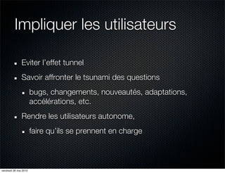 Impliquer les utilisateurs

               Eviter l’effet tunnel
               Savoir affronter le tsunami des questions
                       bugs, changements, nouveautés, adaptations,
                       accélérations, etc.
               Rendre les utilisateurs autonome,
                       faire qu’ils se prennent en charge



vendredi 28 mai 2010
 